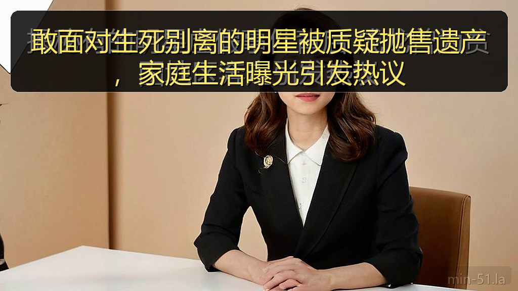 敢面对生死别离的明星被质疑抛售遗产，家庭生活曝光引发热议
